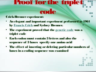 Proof forthe triplet
codeCrick-Brennerexperiment: 
• An elegant and important experiment performed in 1961
by Francis Crick and Sydney Brenner.
• The experiment proved that the genetic code was a
triplet code
• Each codon must contain 3 letters and also the
sequence of 3 bases specify one amino acid
• The effect of inserting ordeleting particularnumbers of
bases in a coding sequence was examined
 