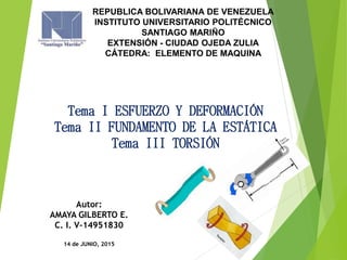Tema I ESFUERZO Y DEFORMACIÓN
Tema II FUNDAMENTO DE LA ESTÁTICA
Tema III TORSIÓN
REPUBLICA BOLIVARIANA DE VENEZUELA
INSTITUTO UNIVERSITARIO POLITÉCNICO
SANTIAGO MARIÑO
EXTENSIÓN - CIUDAD OJEDA ZULIA
CÁTEDRA: ELEMENTO DE MAQUINA
Autor:
AMAYA GILBERTO E.
C. I. V-14951830
14 de JUNIO, 2015
 