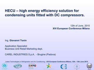 Latest Technologies in Refrigeration and Air Conditioning - XVI European Conference Milano, 12th - 13th June 2015
HECU – high energy efficiency solution for
condensing units fitted with DC compressors.
Ing. Giovanni Tonin
Application Specialist
Business Unit Retail Marketing dept.
CAREL INDUSTRIES S.p.A. - Brugine (Padova)
12th of June, 2015
XVI European Conference Milano
 