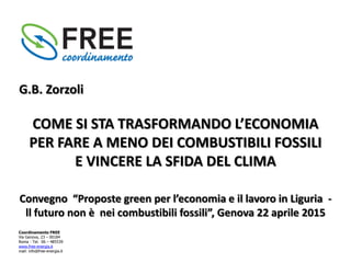 Coordinamento FREE
Via Genova, 23 – 00184
Roma - Tel. 06 – 485539
www.free-energia.it
mail: info@free-energia.it
Convegno “Proposte green per l’economia e il lavoro in Liguria -
ll futuro non è nei combustibili fossili”, Genova 22 aprile 2015
G.B. Zorzoli
COME SI STA TRASFORMANDO L’ECONOMIA
PER FARE A MENO DEI COMBUSTIBILI FOSSILI
E VINCERE LA SFIDA DEL CLIMA
 