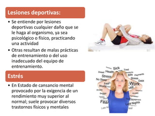 Lesiones deportivas:
• Se entiende por lesiones
deportivas cualquier daño que se
le haga al organismo, ya sea
psicológico o físico, practicando
una actividad
• Otras resultan de malas prácticas
de entrenamiento o del uso
inadecuado del equipo de
entrenamiento.
Estrés
• En Estado de cansancio mental
provocado por la exigencia de un
rendimiento muy superior al
normal; suele provocar diversos
trastornos físicos y mentales
 