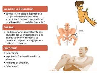 Luxación o dislocación
• Es toda lesión cápsulo-ligamentosa
con pérdida del contacto de las
superficies articulares que puede ser
total (luxación) o parcial (subluxación).
Causas:
• Las dislocaciones generalmente son
causadas por un impacto súbito a la
articulación y con frecuencia se
presentan después de un golpe, una
caída u otro trauma.
Síntomas:
• Dolor agudo.
• Impotencia funcional inmediata y
absoluta.
• Aumento de volumen.
• Deformidad.
 