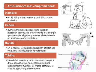 Articulaciones más comprometidas:
Hombro:
• un 95 % luxación anterior y un 5 % luxación
posterior.
Cadera:
• Generalmente se produce una luxación
posterior, secundaria a traumas de alta energía
(por ejemplo, el golpe que sufre el copiloto de
un accidente automovilístico.
Rodilla:
• En la rodilla, las luxaciones pueden afectar a la
rótula o a la articulación femorotibial.
Tobillo:
• Una de las luxaciones más comunes, ya que a
diferencia de otras, no necesita de golpes
especialmente fuertes: las malas posturas, la
falta de ejercicio y el sobrepeso.
 