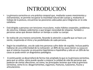 INTRODUCION
• La gimnasia correctiva es una práctica corporal que, mediante suaves movimientos y
estiramientos, te permite recuperar la movilidad natural del cuerpo y, mediante el
trabajo de la postura, encuentras las posiciones adecuadas para integrarlas en la vida
cotidiana.
• Está dirigida a personas con tensiones musculares, malos hábitos corporales, problemas
de columna, trabajos sedentarios o que tengan necesidad de relajarse. También a
personas sanas que desean dedicar un tiempo a cuidar su cuerpo.
• Se realiza de una manera consciente, llevando la atención a aquello que se hace y se
siente, respetando el ritmo y las posibilidades de cada persona.
• Según las estadísticas, una de cada tres personas sufre dolor de espalda. Incluso podría
hablarse de una enfermedad de la civilización: un 80% de los casos tienen su causa en
que el sistema muscular se encuentra hipertónico o hipotrófico y sólo en un 20% de los
casos se pudo emitir un diagnóstico patológico.
• A continuación se desarrollará de forma más ampliada lo que es la gimnasia correctiva,
para qué se utiliza, cómo puede ayudar a mejorar la calidad de vida de personas que
padecen de ciertas afecciones; así como, las principales lesiones que trata la gimnasia
correctiva, como lo es: desgarramientos, esguinces, fracturas, luxaciones, fisuras y
articulaciones.
 