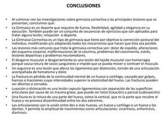 CONCLUSIONES
• Al culminar con las investigaciones sobre gimnasia correctiva y las principales lesiones que se
presentan; concluimos que:
• La Gimnasia es un deporte que requiere de fuerza, flexibilidad, agilidad y elegancia en su
ejecución. También puede ser un conjunto de secuencias de ejercicios que son aplicados para
tratar alguna lesión, relajación o deporte.
• La Gimnasia Correctiva es un tipo de gimnasia que tiene por objetivo la corrección postural del
individuo, modificando y/o adaptando todos los mecanismos que hacen que ésta sea posible.
• Las lesiones más comunes que trata la gimnasia correctiva son: dolor de espalda, alteraciones
del esquema corporal, malformaciones de la columna, problemas del crecimiento, estrés,
lesiones deportivas y problemas neuromotores.
• El desgarre muscular o desgarramiento es una lesión del tejido muscular con hemorragia
porque causa rotura de vasos sanguíneos e impide que se pueda mover o contraer el músculo.
• Un esguince es una lesión que afecta los ligamentos por distención, torsión de una articulación
acompañada de hematoma y dolor.
• La fractura es pérdida de la continuidad normal de un hueso o cartílago, causado por golpes,
fuerzas o tracciones cuyas intensidades superen la elasticidad del hueso. Las fracturas pueden
ser abiertas o cerradas.
• Luxación o dislocación es una lesión capsulo-ligamentosa con separación de las superficies
articulares por causa de un trauma grave, que puede ser total (luxación) o parcial (subluxación).
• Una fisura es la rotura de una parte del hueso, como la cortical, que es la parte que recubre al
hueso y no provoca discontinuidad entre los dos extremos.
• Las articulaciones son la unión entre dos o más huesos, un hueso y cartílago o un hueso y los
dientes. Y permite la amplitud de movimientos como articulaciones: sinartrosis, anfiartrosis,
diartrosis.
 