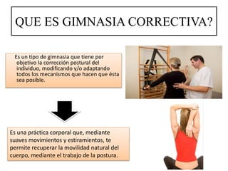 QUE ES GIMNASIA CORRECTIVA?
Es un tipo de gimnasia que tiene por
objetivo la corrección postural del
individuo, modificando y/o adaptando
todos los mecanismos que hacen que ésta
sea posible.
Es una práctica corporal que, mediante
suaves movimientos y estiramientos, te
permite recuperar la movilidad natural del
cuerpo, mediante el trabajo de la postura.
 