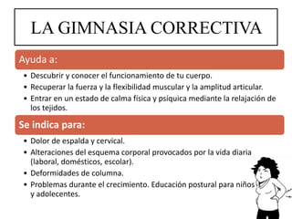LA GIMNASIA CORRECTIVA
Ayuda a:
• Descubrir y conocer el funcionamiento de tu cuerpo.
• Recuperar la fuerza y la flexibilidad muscular y la amplitud articular.
• Entrar en un estado de calma física y psíquica mediante la relajación de
los tejidos.
Se indica para:
• Dolor de espalda y cervical.
• Alteraciones del esquema corporal provocados por la vida diaria
(laboral, domésticos, escolar).
• Deformidades de columna.
• Problemas durante el crecimiento. Educación postural para niños
y adolecentes.
 