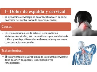 1- Dolor de espalda y cervical:
• Se denomina cervicalgia al dolor localizado en la parte
posterior del cuello, sobre la columna cervical
Causas :
• Las más comunes son la artrosis de las últimas
vértebras cervicales, los traumatismos por accidente de
tráfico y los deportivos y las enfermedades que cursan
con contractura muscular.
Tratamientos:
• El tratamiento de los problemas de la columna cervical se
debe basar en dos pilares, la medicación y la
rehabilitación.
 