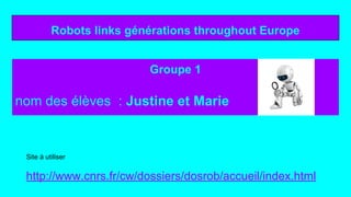 Robots links générations throughout Europe
Groupe 1
nom des élèves : Justine et Marie
Site à utiliser
http://www.cnrs.fr/cw/dossiers/dosrob/accueil/index.html
 