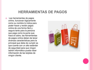 HERRAMIENTAS DE PAGOS
 Las herramientas de pagos
online, funcionan lógicamente
como su nombre lo indica para
poder hacer y recibir pagos
online de una forma fácil y
segura tanto para la persona
que paga como la pyme que
hace el cobro, las herramientas
de pagos online deben de tener
diversas características pero la
principal que debe de cumplir es
que cuente con un alto estándar
de seguridad para que ningún
ladrón informático pueda robar
información de las tarjetas de
ningún cliente.
 