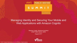 © 2017, Amazon Web Services, Inc. or its Affiliates, All rights reserved.
Managing Identity and Securing Your Mobile and
Web Applications with Amazon Cognito
Stephen Liedig, Solutions Architect
A/NZ Public Sector, AWS
August 2017
 