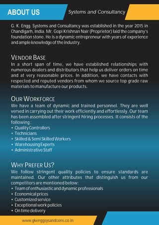 ABOUT US Systems and Consultancy
www.gkenggsysandcons.co.in
G. K. Engg. Systems and Consultancy was established in the year 2015 in
Chandigarh, India. Mr. Gopi Krishnan Nair (Proprietor) laid the company’s
foundation stone. He is a dynamic entrepreneur with years of experience
andampleknowledgeoftheindustry.
VENDOR BASE
In a short span of time, we have established relationships with
numerous dealers and distributors that help us deliver orders on time
and at very reasonable prices. In addition, we have contacts with
respected and reputed vendors from whom we source top grade raw
materials to manufacture our products.
OUR WORKFORCE
We have a team of dynamic and trained personnel. They are well
versed in carrying out their work efficiently and effortlessly. Our team
has been assembled after stringent hiring processes. It consists of the
following :
• QualityControllers
• Technicians
• Skilled&SemiSkilledWorkers
• WarehousingExperts
• AdministrativeStaff
WHY PREFER US?
We follow stringent quality policies to ensure standards are
maintained. Our other attributes that distinguish us from our
competitors are mentioned below:
• Teamofenthusiasticanddynamicprofessionals
• Economicalprices
• Customizedservice
• Exceptionalworkpolicies
• Ontimedelivery
 
