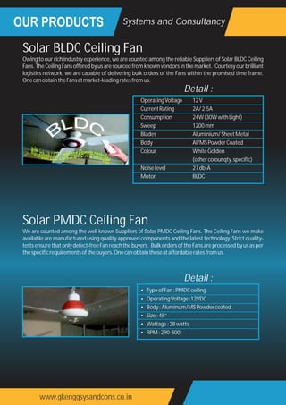 OUR PRODUCTS
www.gkenggsysandcons.co.in
Systems and Consultancy
Owing to our rich industry experience, we are counted among the reliable Suppliers of Solar BLDC Ceiling
Fans. The Ceiling Fans offered by us are sourced from known vendors in the market. Courtesy our brilliant
logistics network, we are capable of delivering bulk orders of the Fans within the promised time frame.
OnecanobtaintheFansatmarket-leadingratesfromus.
Solar BLDC Ceiling Fan
OperatingVoltage 12V
CurrentRating 2A/2.5A
Consumption 24W(30WwithLight)
Sweep 1200mm
Blades Aluminium/SheetMetal
Body Al/MSPowderCoated
Colour WhiteGolden
(othercolourqty.specific)
Noiselevel 27db-A
Motor BLDC
Detail :
We are counted among the well known Suppliers of Solar PMDC Ceiling Fans. The Ceiling Fans we make
available are manufactured using quality approved components and the latest technology. Strict quality-
tests ensure that only defect-free Fan reach the buyers. Bulk orders of the Fans are processed by us as per
thespecificrequirementsofthebuyers.Onecanobtaintheseataffordableratesfromus.
Solar PMDC Ceiling Fan
• TypeofFan:PMDCceiling
• OperatingVoltage:12VDC
• Body:Aluminum/MSPowdercoated.
• Size:48”
• Wattage:28watts
• RPM:290-300
Detail :
 