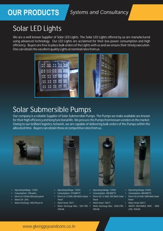 OUR PRODUCTS
www.gkenggsysandcons.co.in
Systems and Consultancy
We are a well known Supplier of Solar LED Lights. The Solar LED Lights offered by us are manufactured
using advanced technology. Our LED Lights are acclaimed for their low power consumption and high
efficiency. Buyers are free to place bulk orders of the Lights with us and we ensure their timely execution.
OnecanobtaintheexcellentqualityLightsatnominalratesfromus.
Solar LED Lights
Our company is a reliable Supplier of Solar Submersible Pumps. The Pumps we make available are known
fortheirhighefficiencyandlongfunctionallife.WeprocurethePumpsfromknownvendorsinthemarket.
Owing to our brilliant logistics network, we are capable of delivering bulk orders of the Pumps within the
allocatedtime. Buyerscanobtaintheseatcompetitiveratesfromus.
Solar Submersible Pumps
• OperatingVoltage:12VDC,
• Consumption:100watts,
• Directon12Volts200wattspanel
• WaterLift:28ft.,
• WaterDischarge:400LPDperhr.
• OperatingVoltage:12VDC,
• Consumption:210WATTS
• Direct on 12 Volts 300 Watts Soloar
Panel
• WaterHead:50FT.,
• Water Discharge Rate : 500 LTRS.
PERHR.
• OperatingVoltage:12VDC,
• Consumption:400WATTS
• Direct On 12 Volts 700 Watts Solar
Panel
• WaterHead:100FT.,
• Water Discharge Rate : 2500 LTRS.
PERHR.
• OperatingVoltage:24VDC,
• Consumption:800WATTS
• Direct On 24 Volts 1800 Watts Solar
Panel
• WaterHead:200FT.,
• WATER DISCHARGE RATE : 3000
LTRS. PERHR.
 