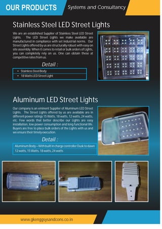 OUR PRODUCTS
www.gkenggsysandcons.co.in
Systems and Consultancy
We are an established Supplier of Stainless Steel LED Street
Lights. The LED Street Lights we make available are
manufactured in compliance with set industrial norms. Our
Street Lights offered by us are structurally robust with easy on
site assembly. When it comes to retail or bulk orders of Lights,
you can completely rely on us. One can obtain these at
competitiveratesfromus.
Stainless Steel LED Street Lights
• StainlessSteelBody
• 18WattsLEDStreetLight
Detail :
Our company is an eminent Supplier of Aluminum LED Street
Lights. The Street Lights offered by us are available are in
different power ratings 15 Watts, 18 watts, 12 watts, 24 watts,
etc. Few words that better describe our Lights are easy
installation, low power consumption and long functional life.
Buyers are free to place bulk orders of the Lights with us and
weensuretheirtimelyexecution.
Aluminum LED Street Lights
AluminumBody–WithbuiltinchargecontrollerDusktodawn
12watts,15Watts,18watts,24watts
Detail :
 