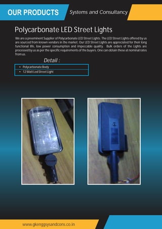 OUR PRODUCTS
www.gkenggsysandcons.co.in
Systems and Consultancy
We are a preeminent Supplier of Polycarbonate LED Street Lights. The LED Street Lights offered by us
are sourced from known vendors in the market. Our LED Street Lights are appreciated for their long
functional life, low power consumption and impeccable quality. Bulk orders of the Lights are
processed by us as per the specific requirements of the buyers. One can obtain these at nominal rates
fromus.
Polycarbonate LED Street Lights
• PolycarbonateBody
• 12WattLedStreetLight
Detail :
 
