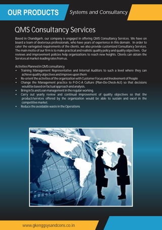 OUR PRODUCTS
www.gkenggsysandcons.co.in
Systems and Consultancy
QMS Consultancy Services
Based in Chandigarh, our company is engaged in offering QMS Consultancy Services. We have on
board a team of dexterous professionals, who have years of experience in this domain. In order to
cater the variegated requirements of the clients, we also provide customized Consultancy Services.
The main motto of our firm is to make practical and realistic quality policy and quality objectives. Our
reviews and improvement policies help organizations to reach new heights. Clients can obtain the
Servicesatmarket-leadingratesfromus.
ActivitiesPlannedinQMSconsultancy
• Training Management Representative and Internal Auditors to such a level where they can
achievequalityobjectivesandimproveuponthem
• Re-orienttheactivitiesoftheorganizationwithCustomerFocusandInvolvementofPeople
• Change the Management practice to P-D-C-A Culture (Plan-Do-Check-Act) so that decisions
wouldbebasedonfactualapproachandanalysis.
• Bringin5sandLeanmanagementintheregularworking.
• Carry out yearly review and continual improvement of quality objectives so that the
product/services offered by the organization would be able to sustain and excel in the
competitivemarket.
• ReducetheavoidablewasteintheOperations
 