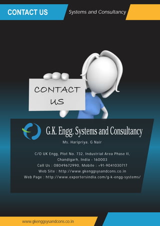 CONTACT US
www.gkenggsysandcons.co.in
Systems and Consultancy
Ms. Haripriya. G Nair
C/O UK Engg, Plot No. 732, Industrial Area Phase II,
Chandigarh, India - 160003
Call Us : 08049672990, Mobile : +91-9041030717
Web Site : http://www.gkenggsysandcons.co.in
Web Page : http://www.exportersindia.com/g-k-engg-systems/
G.K.Engg.SystemsandConsultancy
 