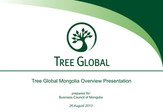Tree Global Mongolia Overview Presentation
prepared for
Business Council of Mongolia
26 August 2013
 