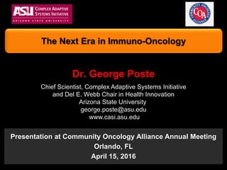 Dr. George Poste
Chief Scientist, Complex Adaptive Systems Initiative
and Del E. Webb Chair in Health Innovation
Arizona State University
george.poste@asu.edu
www.casi.asu.edu
The Next Era in Immuno-Oncology
Presentation at Community Oncology Alliance Annual Meeting
Orlando, FL
April 15, 2016
 