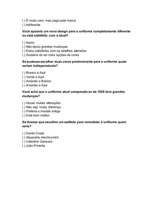 ( ) É muito caro, mas pago pela marca
( ) Indiferente
Você apoiaria um novo design para o uniforme completamente diferente
ou está satisfeito com o atual?
( ) Apoio
( ) Não apoio grandes mudanças
( ) Estou satisfeitos com os detalhes alterados
( ) Gostaria de ver mais opções de cores
Se pudesse escolher duas cores predominante para o uniforme quais
seriam indispensáveis?
( ) Branco e Azul
( ) Verde e Azul
( ) Amarelo e Branco
( ) Amarelo e Azul
Você acha que o uniforme atual comparado ao de 1920 teve grandes
mudanças?
( ) Houve muitas alterações
( ) Não vejo muita diferença
( ) Preferia o modelo antigo
( ) Está bem melhor
Se tivesse que escolher um estilista para remodelar o uniforme quem
seria?
( ) Danilo Costa
( ) Alexandre Herchcovitch
( ) Valentino Garavani
( ) João Pimenta
 