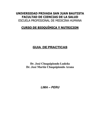 UNIVERSIDAD PRIVADA SAN JUAN BAUTISTA
FACULTAD DE CIENCIAS DE LA SALUD
ESCUELA PROFESIONAL DE MEDICINA HUMANA
CURSO DE BIOQUÍMICA Y NUTRICION
GUIA DE PRACTICAS
Dr. José Chuquipiondo Ludeña
Dr. José Martín Chuquipiondo Arana
LIMA – PERU
 