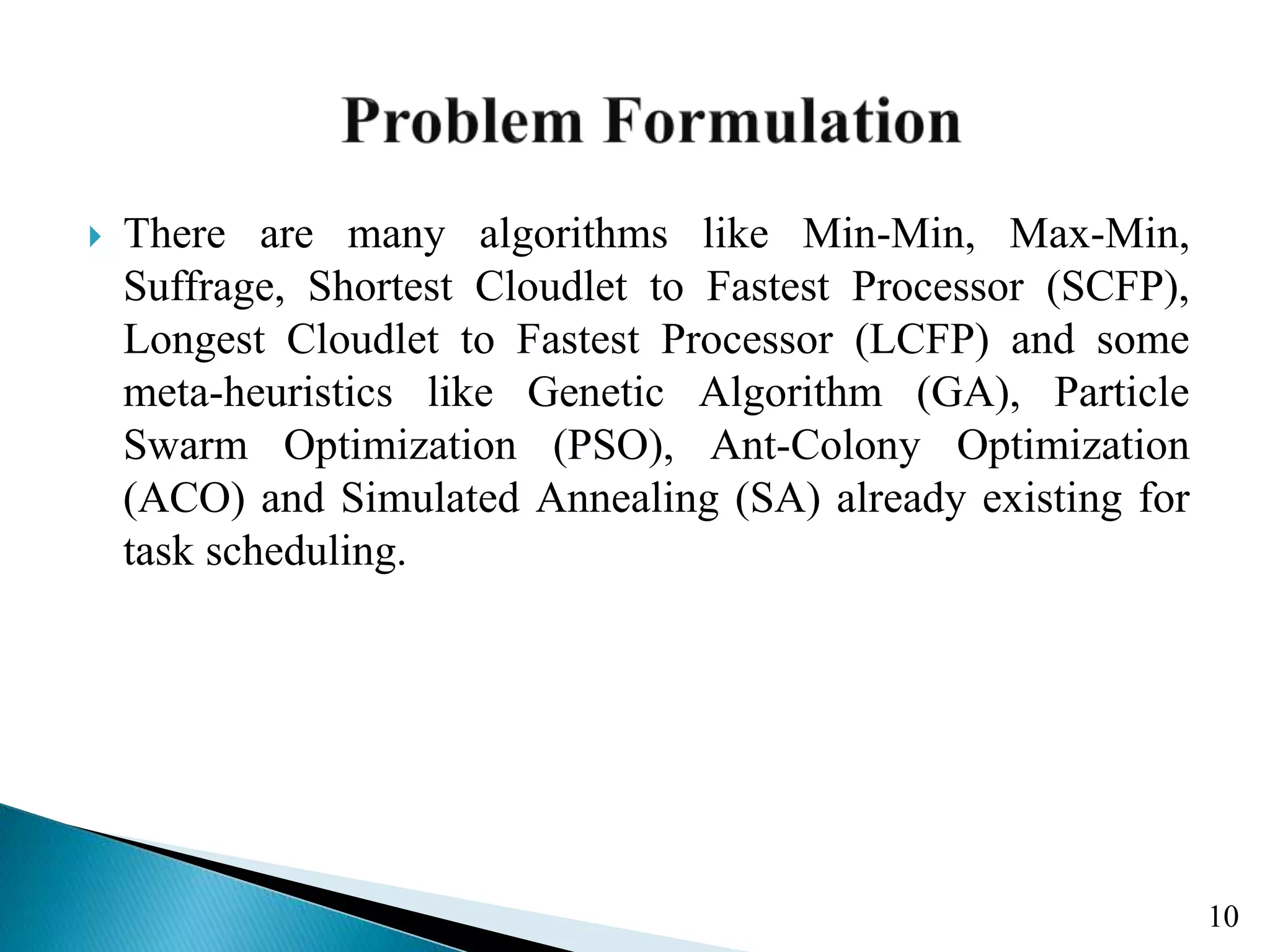  There are many algorithms like Min-Min, Max-Min, Suffrage, Shortest Cloudlet to Fastest Processor (SCFP), Longest Cloudlet to Fastest Processor (LCFP) and some meta-heuristics like Genetic Algorithm (GA), Particle Swarm Optimization (PSO), Ant-Colony Optimization (ACO) and Simulated Annealing (SA) already existing for task scheduling. 10 