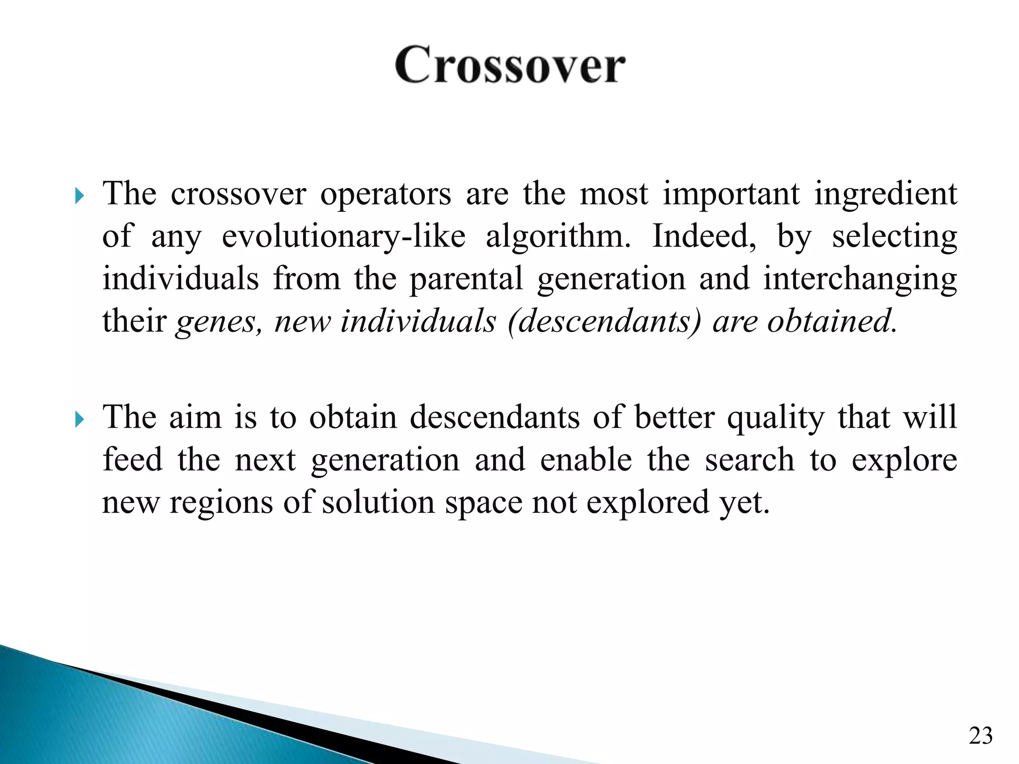  The crossover operators are the most important ingredient of any evolutionary-like algorithm. Indeed, by selecting individuals from the parental generation and interchanging their genes, new individuals (descendants) are obtained.  The aim is to obtain descendants of better quality that will feed the next generation and enable the search to explore new regions of solution space not explored yet. 23 