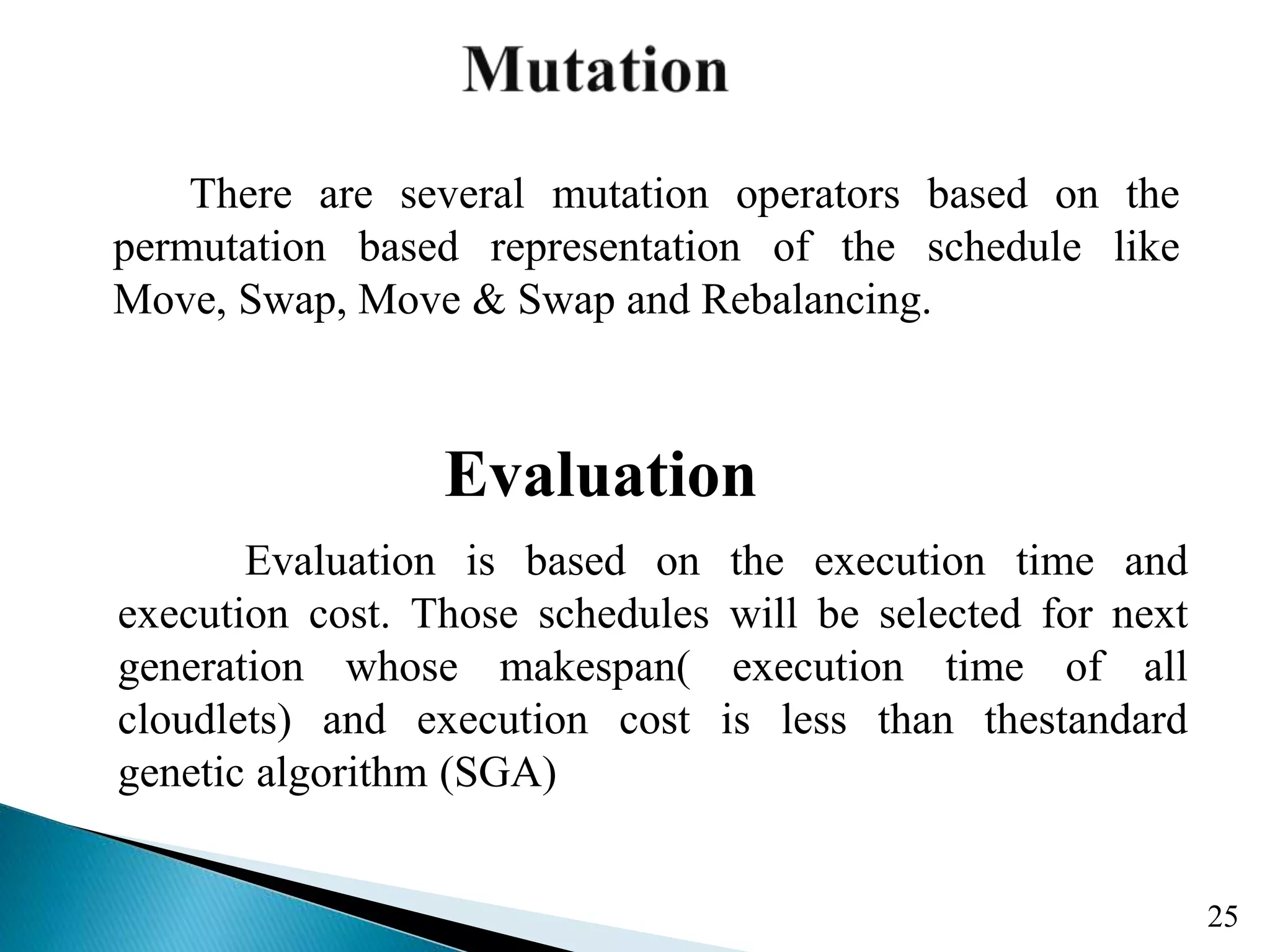 There are several mutation operators based on the permutation based representation of the schedule like Move, Swap, Move & Swap and Rebalancing. 25 Evaluation Evaluation is based on the execution time and execution cost. Those schedules will be selected for next generation whose makespan( execution time of all cloudlets) and execution cost is less than thestandard genetic algorithm (SGA) 