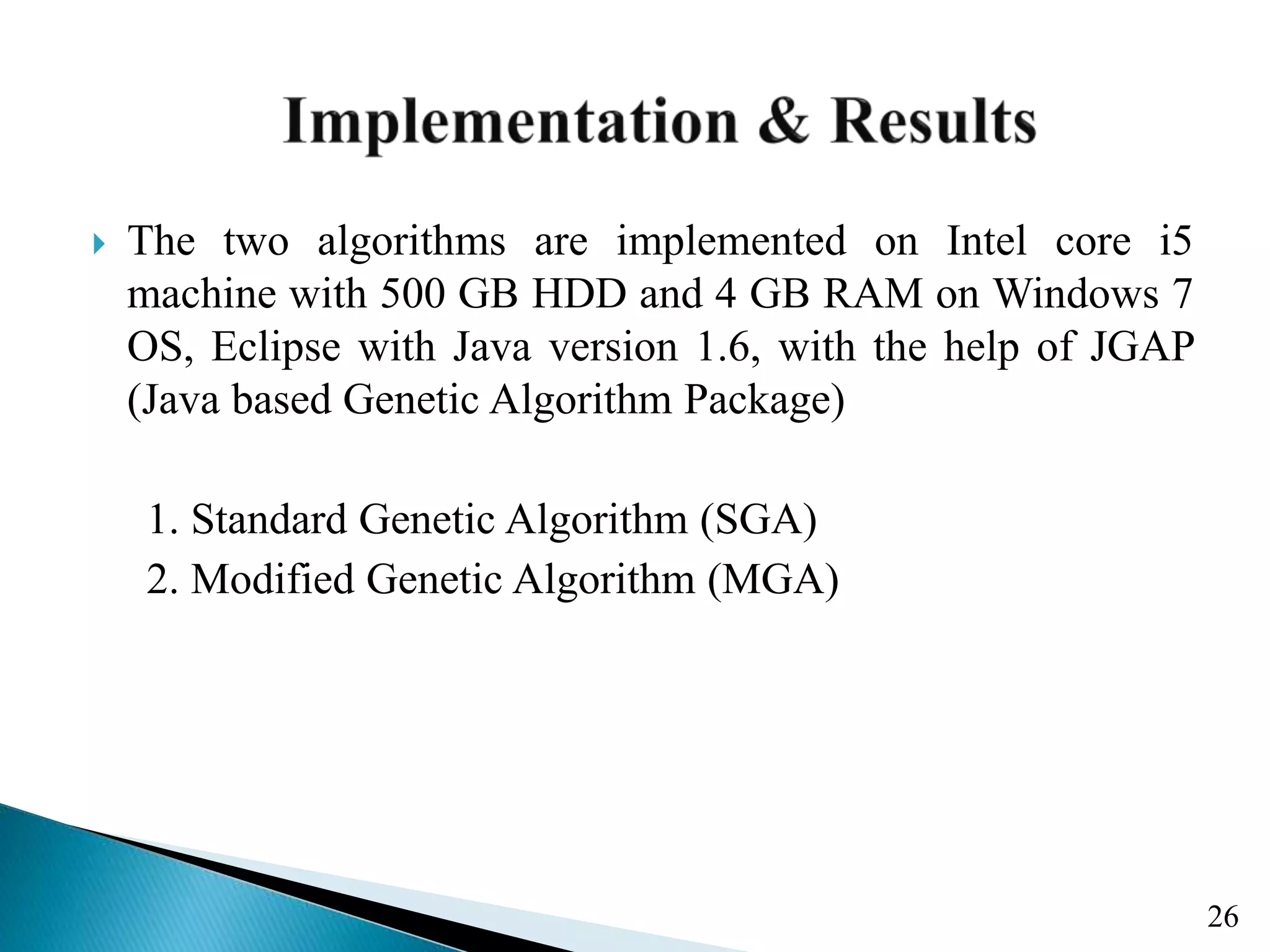  The two algorithms are implemented on Intel core i5 machine with 500 GB HDD and 4 GB RAM on Windows 7 OS, Eclipse with Java version 1.6, with the help of JGAP (Java based Genetic Algorithm Package) 1. Standard Genetic Algorithm (SGA) 2. Modified Genetic Algorithm (MGA) 26 