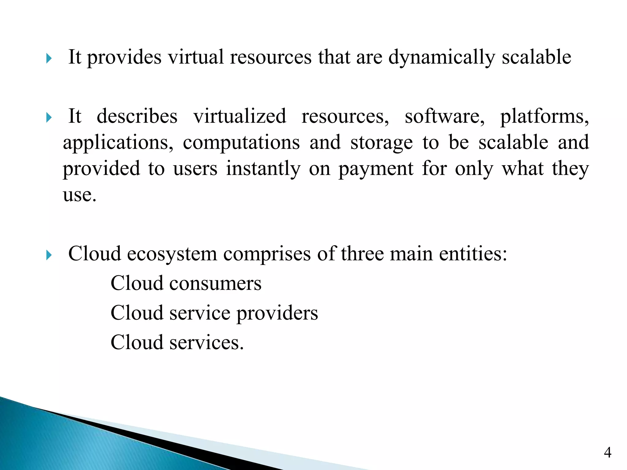  It provides virtual resources that are dynamically scalable  It describes virtualized resources, software, platforms, applications, computations and storage to be scalable and provided to users instantly on payment for only what they use.  Cloud ecosystem comprises of three main entities: Cloud consumers Cloud service providers Cloud services. 4 