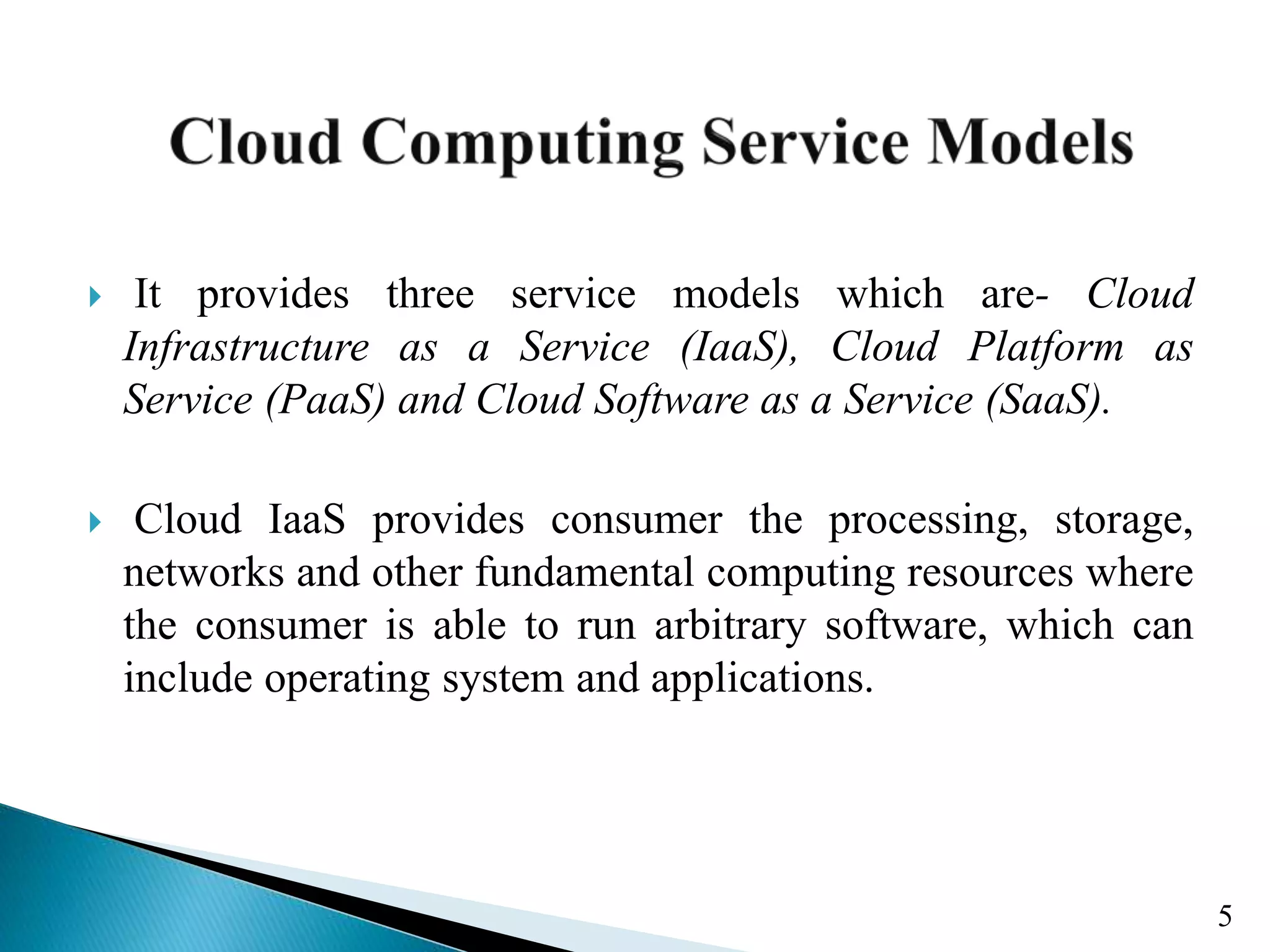  It provides three service models which are- Cloud Infrastructure as a Service (IaaS), Cloud Platform as Service (PaaS) and Cloud Software as a Service (SaaS).  Cloud IaaS provides consumer the processing, storage, networks and other fundamental computing resources where the consumer is able to run arbitrary software, which can include operating system and applications. 5 