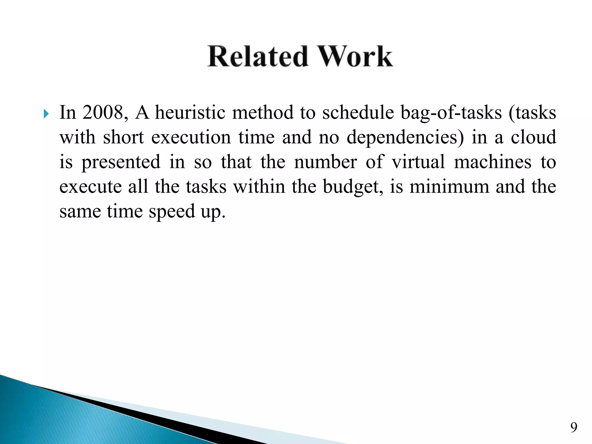  In 2008, A heuristic method to schedule bag-of-tasks (tasks with short execution time and no dependencies) in a cloud is presented in so that the number of virtual machines to execute all the tasks within the budget, is minimum and the same time speed up. 9 