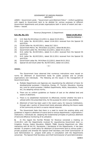 GOVERNMENT OF ANDHRA PRADESH
ABSTRACT
LANDS – Government Lands - “Government Land Allotment Policy” – Uniform guidelines
with regard to Government land to be allotted for various purposes to different
Government departments and private organizations both in terms of extent and rate –
Orders – Issued.
--------------------------------------------------------------------------------------------------
Revenue (Assignment. I) Department
G.O. Ms. No. 571 Dated 14.09.2012.
Read the following :-
(1) U.O. Note No.9414/Assn.I(1)/2011-6, dated 24.03.2011.
(2) D.O. Letter No. B1/457/2011, dated 13.04.2011 received from the Special CS
and CCLA.
(3) CCLAs Letter No. B1/457/2011, dated 26.7.2011.
(4) Government Memo. No. 9414/Assn.I(1)/2011, dated 08.08.2011.
(5) Government Letter No. 9414/Assn.I(1)/2011, dated 19.11.2011.
(6) D.O. Letter No. B1/457/2011, dated 21.11.2011 received from the Special CS
and CCLA.
(7) D.O. Letter No. B1/457/2011, dated 28.12.2011 received from the Special CS
and CCLA.
(8) Government Letter No. 9414/Assn.I(1)/2012, dated 04.01.2012.
(9) Special CS and CCLA Letter No. B1/457/2011, dated 10.5.2012.
-:o:-
ORDER :
The Government have observed that numerous instructions were issued on
norms for allotment of Government lands for public purpose and to private
organizations and individuals. The following are the issues in the management of
Government lands.
a. Multiple Departments and Agencies are requisitioning the allotment of land, for
developmental purposes ( Industries, Energy, IT, Tourism, Education, Housing
etc.) and for social purposes ( Welfare Departments, NGOs, Associations, Trusts
etc.) by adopting various norms;
b. There are no uniform guidelines on fixation of cost on the allotted land and
extent of allotment;
c. There is no established mechanism to effectively monitor whether the land is
utilized within the prescribed time, for the purpose for which it was allotted;
d. Allotment of land has been used in the recent years, for resource mobilization,
through sale / auction of Government lands adversely affecting the future needs
of the community as land is a scarce natural resource.
2. The Government feels that there is a need to revisit the existing policy and
guidelines in regard to allotment of scarce land to various departments / organizations /
institutions / individuals etc. adopting the fundamental principles of judicious allotment
of land and effective monitoring of its utilization.
3. In this regard the Hon’ble Minister for Revenue convened a meeting on
14.03.2011 with the Departments involved for requisitioning Government land i.e.
Irrigation, Energy, Higher Education, MA&UD, TR&B, Housing Department etc. After
interacting with all the Prl. Secretaries / Secretaries of the Departments, it has been
decided to prepare a draft policy for allotment of Government land to various public /
private purposes and directed the Special Chief Secretary and Chief Commissioner of
Land Administration to prepare draft policy in consultation with the Departments
concerned. The Special Chief Secretary and Chief Commissioner of Land Administration
contd.2.
 