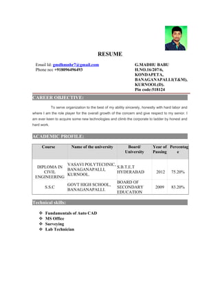 RESUME
Email Id: gmdhmnhr7@gmail.com G.MADHU BABU
Phone no: +918096496493 H.NO.16/207/6,
KONDAPETA,
BANAGANAPALLI(T&M),
KURNOOL(D).
Pin code:518124
CAREER OBJECTIVE:
To serve organization to the best of my ability sincerely, honestly with hard labor and
where I am the role player for the overall growth of the concern and give respect to my senior. I
am ever keen to acquire some new technologies and climb the corporate to ladder by honest and
hard work.
ACADEMIC PROFILE:
Course Name of the university Board/
University
Year of
Passing
Percentag
e
DIPLOMA IN
CIVIL
ENGINEERING
VASAVI POLYTECHNIC,
BANAGANAPALLI,
KURNOOL.
S.B.T.E.T
HYDERABAD 2012 75.20%
S.S.C
GOVT HIGH SCHOOL,
BANAGANAPALLI.
BOARD OF
SECONDARY
EDUCATION
2009 83.20%
Technical skills:
 Fundamentals of Auto CAD
 MS Office
 Surveying
 Lab Technician
 