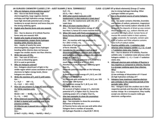 JAI GURUDEV CHEMISTRY CLASSES // BY – AJEET KUAMR // M.N. 7209985022// CLASS -12 (UNIT-07-p-block elements) Group-17 notes
1. Why are halogens strong oxidising agents?
Ans: - Due to low bond energy, high
electronegativity, large negative electron
enthalpy and high hydration energy, halogen
have high electrode potential and a strong
tendency to accept electron and hence they are
the strong oxidising agent.
2. Explain why fluorine forms only one oxoacid,
HOF.
Ans: - Due to absence of d orbitals fluorine
forms only one oxoacid, HOF.
3. Explain why inspite of nearly the same
electronegativity, oxygen forms hydrogen
bonding while chlorine does not.
Ans: - inspite of nearly the same
electronegativity, oxygen forms hydrogen
bonding while chlorine does not because
oxygen has smaller atomic size than chlorine.
4. Write two uses of ClO2.
Ans: - Two uses of ClO2 are :-
(i) It acts as bleaching agent.
(ii) it is used as germicide
5. Why are halogens colored?
Ans: -Halogens absorb part of light in the
visible region which causes excitation of outer
electrons to higher energy levels. Hence
halogens are colored.
6. Write the reactions of F2 and Cl2 with water.
Ans : -
F2 + H2O 4HF + O2
Cl2 + H2O HCl + HOCl
7. How can you prepare Cl2 from HCl and HCl from
Cl2? Write reactions only.
Ans : -
MnO2 + HCl MnCl2 + Cl2 + 2H2O
Cl2 + H2 2HCl
8. Write balanced equations for the following:
(i) NaCl is heated with sulphuric acid in the
presence of MnO2.
(ii) Chlorine gas is passed into a solution of NaI
in water.
Ans:-
(i) NaCl + H2SO4 + MnO2 NaHSO4 + MnCl2 +
H2O + Cl2
(ii) Cl2 + NaI NaCl + I2
9. With what neutral molecule is ClO
_
isoelectronic? Is that molecule a Lewis base?
Ans: - ClF is the isoelectronic with ClO, ClF is
Lewis base.
10. Why is ICl more reactive than I2?
Ans: - The bond dissociation energy of I-Cl is
less than I-I, hence ICl is more reactive than I2.
11. When HCl reacts with finely powdered iron, it
forms ferrous chloride and not ferric chloride.
Why?
Ans: - Its reaction with iron produces H2.
Fe + 2HCl → FeCl2 + H2
Liberation of hydrogen prevents the formation
of ferric chloride.
12. Considering the parameters such as bond
dissociation enthalpy, electron gain enthalpy
and hydration enthalpy, compare the oxidising
power of F2 and Cl2.
Ans: - The electrode potential of F2 (+2.87V) is
much higher than that of Cl2 (=1.36V),
therefore F2 is much stronger oxidising agent
than Cl2.
Electrode potential depends on the following
factors :-
(i) Bond dissociation energy of F2 & Cl2 are 159
KJ/mol and 243 KJ/mol
(ii) Electrode gain enthalpy for F2 & Cl2 are -333
KJ/mol and -349 KJ/mol
(iii) Hydration energy for F2 & Cl2 are -515
KJ/mol & -381 KJ/mol.
On account of higher energy in F2, electrode
potential of F2 is higher than Cl2; hence the
oxidising power of F2 is higher than Cl2.
1. Give two examples to show the anomalous
behaviour of fluorine.
Ans: - Two examples to show the anomalous
behaviour of fluorine are: -
(i) Fluorine forms only one oxo acid while other
halogens form a number of oxoacids.
(ii) Hydrogen fluoride is a liquid (B.P. 293 K)
due to strong hydrogen bonding. Other
hydrogen halides are gases.
2. Sea is the greatest source of some halogens.
Comment.
Ans: - Sea water contains chlorides, bromides
and iodides of sodium, potassium, magnesium
and calcium but mainly sodium chloride (2.5%
by mass). The deposits of dried up seas contain
these compounds, e.g., sodium chloride and
carnallite, KCl.MgCl2.6H2O. Certain forms of
marine life contain iodine in their systems;
various seaweeds, for example, contain upto
0.5% of iodine and Chile saltpetre contains
upto 0.2% of sodium iodate.
3. Fluorine exhibits only –1 oxidation state
whereas other halogens exhibit + 1, + 3, + 5 and
+ 7 oxidation states also. Explain.
Ans :- Due to absence of d-orbitals, Fluorine
exhibits only –1 oxidation state whereas other
halogens exhibit + 1, + 3, + 5 and + 7 oxidation
states also.
4. Although electron gain enthalpy of fluorine is
less negative as compared to chlorine, fluorine
is a stronger oxidising agent than chlorine.
Why?
Ans: - It is due to
(i) low enthalpy of dissociation of F-F bond
(ii) high hydration enthalpy of F
-
5. Halogens have maximum negative electron
gain enthalpy in the respective periods of the
periodic table. Why?
Ans: - Halogens have the smallest size in their
respective periods and therefore high effective
nuclear charge. As a consequence, they readily
accept one electron to acquire noble gas
electronic configuration.
 