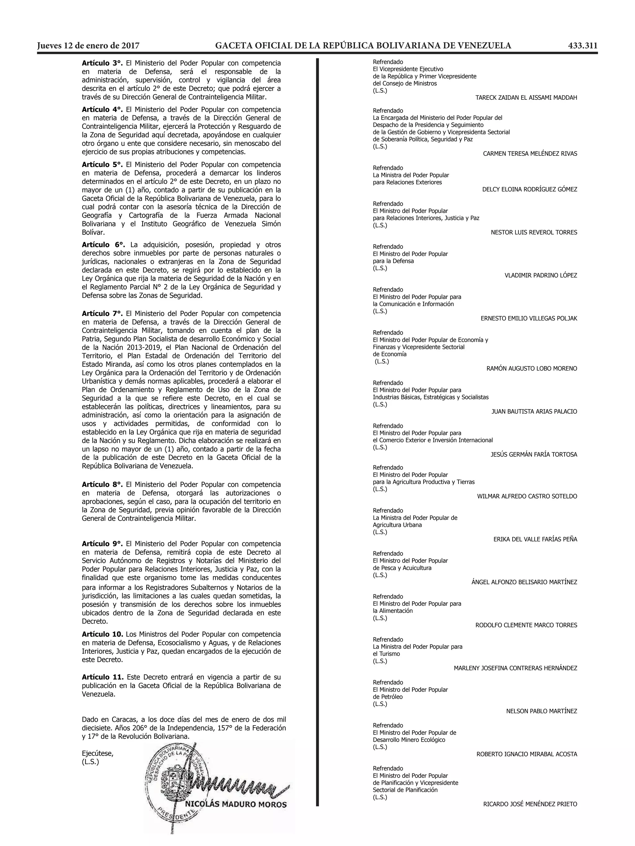  1.161.687,854 738.633,219
 1.161.713,153 738.650,245
 1.161.748,187 738.655,420
 1.161.795,738 738.658,048
 1.161.823,583 738.662,415

 El Ministerio del Poder Popular con competencia
en materia de Defensa, será el responsable de la
administración, supervisión, control y vigilancia del área
descrita en el artículo 2° de este Decreto; que podrá ejercer a
través de su Dirección General de Contrainteligencia Militar.
 El Ministerio del Poder Popular con competencia
en materia de Defensa, a través de la Dirección General de
Contrainteligencia Militar, ejercerá la Protección y Resguardo de
la Zona de Seguridad aquí decretada, apoyándose en cualquier
otro órgano u ente que considere necesario, sin menoscabo del
ejercicio de sus propias atribuciones y competencias.
 El Ministerio del Poder Popular con competencia
en materia de Defensa, procederá a demarcar los linderos
determinados en el artículo 2° de este Decreto, en un plazo no
mayor de un (1) año, contado a partir de su publicación en la
Gaceta Oficial de la República Bolivariana de Venezuela, para lo
cual podrá contar con la asesoría técnica de la Dirección de
Geografía y Cartografía de la Fuerza Armada Nacional
Bolivariana y el Instituto Geográfico de Venezuela Simón
Bolívar.
 1.161.748,187 738.655,420
 1.161.795,738 738.658,048
 1.161.823,583 738.662,415

 El Ministerio del Poder Popular con competencia
en materia de Defensa, será el responsable de la
administración, supervisión, control y vigilancia del área
descrita en el artículo 2° de este Decreto; que podrá ejercer a
través de su Dirección General de Contrainteligencia Militar.
 El Ministerio del Poder Popular con competencia
en materia de Defensa, a través de la Dirección General de
Contrainteligencia Militar, ejercerá la Protección y Resguardo de
la Zona de Seguridad aquí decretada, apoyándose en cualquier
otro órgano u ente que considere necesario, sin menoscabo del
ejercicio de sus propias atribuciones y competencias.
 El Ministerio del Poder Popular con competencia
en materia de Defensa, procederá a demarcar los linderos
determinados en el artículo 2° de este Decreto, en un plazo no
mayor de un (1) año, contado a partir de su publicación en la
Gaceta Oficial de la República Bolivariana de Venezuela, para lo
cual podrá contar con la asesoría técnica de la Dirección de
Geografía y Cartografía de la Fuerza Armada Nacional
Bolivariana y el Instituto Geográfico de Venezuela Simón
Bolívar.
 1.161.795,738 738.658,048
 1.161.823,583 738.662,415

 El Ministerio del Poder Popular con competencia
en materia de Defensa, será el responsable de la
administración, supervisión, control y vigilancia del área
descrita en el artículo 2° de este Decreto; que podrá ejercer a
través de su Dirección General de Contrainteligencia Militar.
 El Ministerio del Poder Popular con competencia
en materia de Defensa, a través de la Dirección General de
Contrainteligencia Militar, ejercerá la Protección y Resguardo de
la Zona de Seguridad aquí decretada, apoyándose en cualquier
otro órgano u ente que considere necesario, sin menoscabo del
ejercicio de sus propias atribuciones y competencias.
 El Ministerio del Poder Popular con competencia
en materia de Defensa, procederá a demarcar los linderos
determinados en el artículo 2° de este Decreto, en un plazo no
mayor de un (1) año, contado a partir de su publicación en la
Gaceta Oficial de la República Bolivariana de Venezuela, para lo
cual podrá contar con la asesoría técnica de la Dirección de
Geografía y Cartografía de la Fuerza Armada Nacional
Bolivariana y el Instituto Geográfico de Venezuela Simón
Bolívar.
Decreto 2.665 Pág. 6
REPÚBLICA BOLIVARIANA DE VENEZUELA
DESPACHO DEL PRESIDENTE
  La adquisición, posesión, propiedad y otros
derechos sobre inmuebles por parte de personas naturales o
jurídicas, nacionales o extranjeras en la Zona de Seguridad
declarada en este Decreto, se regirá por lo establecido en la
Ley Orgánica que rija la materia de Seguridad de la Nación y en
el Reglamento Parcial N° 2 de la Ley Orgánica de Seguridad y
Defensa sobre las Zonas de Seguridad.
 El Ministerio del Poder Popular con competencia
en materia de Defensa, a través de la Dirección General de
Contrainteligencia Militar, tomando en cuenta el plan de la
Patria, Segundo Plan Socialista de desarrollo Económico y Social
de la Nación 20132019, el Plan Nacional de Ordenación del
Territorio, el Plan Estadal de Ordenación del Territorio del
Estado Miranda, así como los otros planes contemplados en la
Ley Orgánica para la Ordenación del Territorio y de Ordenación
Urbanística y demás normas aplicables, procederá a elaborar el
Plan de Ordenamiento y Reglamento de Uso de la Zona de
Seguridad a la que se refiere este Decreto, en el cual se
establecerán las políticas, directrices y lineamientos, para su
administración, así como la orientación para la asignación de
usos y actividades permitidas, de conformidad con lo
establecido en la Ley Orgánica que rija en materia de seguridad
de la Nación y su Reglamento. Dicha elaboración se realizará en
un lapso no mayor de un (1) año, contado a partir de la fecha
de la publicación de este Decreto en la Gaceta Oficial de la
República Bolivariana de Venezuela.
 El Ministerio del Poder Popular con competencia
en materia de Defensa, otorgará las autorizaciones o
aprobaciones, según el caso, para la ocupación del territorio en
la Zona de Seguridad, previa opinión favorable de la Dirección
General de Contrainteligencia Militar.
 El Ministerio del Poder Popular con competencia
en materia de Defensa, remitirá copia de este Decreto al
Servicio Autónomo de Registros y Notarías del Ministerio del
Poder Popular para Relaciones Interiores, Justicia y Paz, con la
finalidad que este organismo tome las medidas conducentes
Decreto 2.665 Pág. 6
REPÚBLICA BOLIVARIANA DE VENEZUELA
DESPACHO DEL PRESIDENTE
  La adquisición, posesión, propiedad y otros
derechos sobre inmuebles por parte de personas naturales o
jurídicas, nacionales o extranjeras en la Zona de Seguridad
declarada en este Decreto, se regirá por lo establecido en la
Ley Orgánica que rija la materia de Seguridad de la Nación y en
el Reglamento Parcial N° 2 de la Ley Orgánica de Seguridad y
Defensa sobre las Zonas de Seguridad.
 El Ministerio del Poder Popular con competencia
en materia de Defensa, a través de la Dirección General de
Contrainteligencia Militar, tomando en cuenta el plan de la
Patria, Segundo Plan Socialista de desarrollo Económico y Social
de la Nación 20132019, el Plan Nacional de Ordenación del
Territorio, el Plan Estadal de Ordenación del Territorio del
Estado Miranda, así como los otros planes contemplados en la
Ley Orgánica para la Ordenación del Territorio y de Ordenación
Urbanística y demás normas aplicables, procederá a elaborar el
Plan de Ordenamiento y Reglamento de Uso de la Zona de
Seguridad a la que se refiere este Decreto, en el cual se
establecerán las políticas, directrices y lineamientos, para su
administración, así como la orientación para la asignación de
usos y actividades permitidas, de conformidad con lo
establecido en la Ley Orgánica que rija en materia de seguridad
de la Nación y su Reglamento. Dicha elaboración se realizará en
un lapso no mayor de un (1) año, contado a partir de la fecha
de la publicación de este Decreto en la Gaceta Oficial de la
República Bolivariana de Venezuela.
 El Ministerio del Poder Popular con competencia
en materia de Defensa, otorgará las autorizaciones o
aprobaciones, según el caso, para la ocupación del territorio en
la Zona de Seguridad, previa opinión favorable de la Dirección
General de Contrainteligencia Militar.
 El Ministerio del Poder Popular con competencia
en materia de Defensa, remitirá copia de este Decreto al
Servicio Autónomo de Registros y Notarías del Ministerio del
Poder Popular para Relaciones Interiores, Justicia y Paz, con la
finalidad que este organismo tome las medidas conducentes
Decreto 2.665 Pág. 6
REPÚBLICA BOLIVARIANA DE VENEZUELA
DESPACHO DEL PRESIDENTE
  La adquisición, posesión, propiedad y otros
derechos sobre inmuebles por parte de personas naturales o
jurídicas, nacionales o extranjeras en la Zona de Seguridad
declarada en este Decreto, se regirá por lo establecido en la
Ley Orgánica que rija la materia de Seguridad de la Nación y en
el Reglamento Parcial N° 2 de la Ley Orgánica de Seguridad y
Defensa sobre las Zonas de Seguridad.
 El Ministerio del Poder Popular con competencia
en materia de Defensa, a través de la Dirección General de
Contrainteligencia Militar, tomando en cuenta el plan de la
Patria, Segundo Plan Socialista de desarrollo Económico y Social
de la Nación 20132019, el Plan Nacional de Ordenación del
Territorio, el Plan Estadal de Ordenación del Territorio del
Estado Miranda, así como los otros planes contemplados en la
Ley Orgánica para la Ordenación del Territorio y de Ordenación
Urbanística y demás normas aplicables, procederá a elaborar el
Plan de Ordenamiento y Reglamento de Uso de la Zona de
Seguridad a la que se refiere este Decreto, en el cual se
establecerán las políticas, directrices y lineamientos, para su
administración, así como la orientación para la asignación de
usos y actividades permitidas, de conformidad con lo
establecido en la Ley Orgánica que rija en materia de seguridad
de la Nación y su Reglamento. Dicha elaboración se realizará en
un lapso no mayor de un (1) año, contado a partir de la fecha
de la publicación de este Decreto en la Gaceta Oficial de la
República Bolivariana de Venezuela.
 El Ministerio del Poder Popular con competencia
en materia de Defensa, otorgará las autorizaciones o
aprobaciones, según el caso, para la ocupación del territorio en
la Zona de Seguridad, previa opinión favorable de la Dirección
General de Contrainteligencia Militar.
 El Ministerio del Poder Popular con competencia
en materia de Defensa, remitirá copia de este Decreto al
Servicio Autónomo de Registros y Notarías del Ministerio del
Poder Popular para Relaciones Interiores, Justicia y Paz, con la
finalidad que este organismo tome las medidas conducentes
Decreto 2.665 Pág. 7
REPÚBLICA BOLIVARIANA DE VENEZUELA
DESPACHO DEL PRESIDENTE
para informar a los Registradores Subalternos y Notarios de la
jurisdicción, las limitaciones a las cuales quedan sometidas, la
posesión y transmisión de los derechos sobre los inmuebles
ubicados dentro de la Zona de Seguridad declarada en este
Decreto.
Los Ministros del Poder Popular con competencia
en materia de Defensa, Ecosocialismo y Aguas, y de Relaciones
Interiores, Justicia y Paz, quedan encargados de la ejecución de
este Decreto.
  Este Decreto entrará en vigencia a partir de su
publicación en la Gaceta Oficial de la República Bolivariana de
Venezuela.
Dado en Caracas, a los doce días del mes de enero de dos mil
diecisiete. Años 206° de la Independencia, 157° de la Federación
y 17° de la Revolución Bolivariana.
Ejecútese,
(L.S.)

Refrendado

Refrendado
El Vicepresidente Ejecutivo
de la República y Primer Vicepresidente
del Consejo de Ministros
(L.S.)
TARECK ZAIDAN EL AISSAMI MADDAH
Decreto 2.665 Pág. 7
REPÚBLICA BOLIVARIANA DE VENEZUELA
DESPACHO DEL PRESIDENTE
para informar a los Registradores Subalternos y Notarios de la
jurisdicción, las limitaciones a las cuales quedan sometidas, la
posesión y transmisión de los derechos sobre los inmuebles
ubicados dentro de la Zona de Seguridad declarada en este
Decreto.
Los Ministros del Poder Popular con competencia
en materia de Defensa, Ecosocialismo y Aguas, y de Relaciones
Interiores, Justicia y Paz, quedan encargados de la ejecución de
este Decreto.
  Este Decreto entrará en vigencia a partir de su
publicación en la Gaceta Oficial de la República Bolivariana de
Venezuela.
Dado en Caracas, a los doce días del mes de enero de dos mil
diecisiete. Años 206° de la Independencia, 157° de la Federación
y 17° de la Revolución Bolivariana.
Ejecútese,
(L.S.)

Decreto 2.665 Pág. 7
REPÚBLICA BOLIVARIANA DE VENEZUELA
DESPACHO DEL PRESIDENTE
para informar a los Registradores Subalternos y Notarios de la
jurisdicción, las limitaciones a las cuales quedan sometidas, la
posesión y transmisión de los derechos sobre los inmuebles
ubicados dentro de la Zona de Seguridad declarada en este
Decreto.
Los Ministros del Poder Popular con competencia
en materia de Defensa, Ecosocialismo y Aguas, y de Relaciones
Interiores, Justicia y Paz, quedan encargados de la ejecución de
este Decreto.
  Este Decreto entrará en vigencia a partir de su
publicación en la Gaceta Oficial de la República Bolivariana de
Venezuela.
Dado en Caracas, a los doce días del mes de enero de dos mil
diecisiete. Años 206° de la Independencia, 157° de la Federación
y 17° de la Revolución Bolivariana.
Ejecútese,
(L.S.)

Decreto 2.665 Pág. 8
REPÚBLICA BOLIVARIANA DE VENEZUELA
DESPACHO DEL PRESIDENTE
Refrendado
La Encargada del Ministerio del Poder Popular del
Despacho de la Presidencia y Seguimiento
de la Gestión de Gobierno y Vicepresidenta Sectorial
de Soberanía Política, Seguridad y Paz
(L.S.)
CARMEN TERESA MELÉNDEZ RIVAS
Refrendado
La Ministra del Poder Popular
para Relaciones Exteriores
DELCY ELOINA RODRÍGUEZ GÓMEZ
Refrendado
El Ministro del Poder Popular
para Relaciones Interiores, Justicia y Paz
(L.S.)
NESTOR LUIS REVEROL TORRES
Refrendado
El Ministro del Poder Popular
para la Defensa
(L.S.)
VLADIMIR PADRINO LÓPEZ
Refrendado
El Ministro del Poder Popular para
la Comunicación e Información
(L.S.)
ERNESTO EMILIO VILLEGAS POLJAK
Refrendado
El Ministro del Poder Popular de Economía y
Finanzas y Vicepresidente Sectorial
de Economía
(L.S.)
RAMÓN AUGUSTO LOBO MORENO
Refrendado
El Ministro del Poder Popular para
Industrias Básicas, Estratégicas y Socialistas
(L.S.)
JUAN BAUTISTA ARIAS PALACIO
Refrendado
El Ministro del Poder Popular para
el Comercio Exterior e Inversión Internacional
(L.S.)
JESÚS GERMÁN FARÍA TORTOSA
Decreto 2.665 Pág. 9
REPÚBLICA BOLIVARIANA DE VENEZUELA
DESPACHO DEL PRESIDENTE
Refrendado
El Ministro del Poder Popular
para la Agricultura Productiva y Tierras
(L.S.)
WILMAR ALFREDO CASTRO SOTELDO
Refrendado
La Ministra del Poder Popular de
Agricultura Urbana
(L.S.)
ERIKA DEL VALLE FARÍAS PEÑA
Refrendado
El Ministro del Poder Popular
de Pesca y Acuicultura
(L.S.)
ÁNGEL ALFONZO BELISARIO MARTÍNEZ
Refrendado
El Ministro del Poder Popular para
la Alimentación
(L.S.)
RODOLFO CLEMENTE MARCO TORRES
Refrendado
La Ministra del Poder Popular para
el Turismo
(L.S.)
MARLENY JOSEFINA CONTRERAS HERNÁNDEZ
Refrendado
El Ministro del Poder Popular
de Petróleo
(L.S.)
NELSON PABLO MARTÍNEZ
Refrendado
El Ministro del Poder Popular de
Desarrollo Minero Ecológico
(L.S.)
ROBERTO IGNACIO MIRABAL ACOSTA
Refrendado
El Ministro del Poder Popular
de Planificación y Vicepresidente
Sectorial de Planificación
(L.S.)
RICARDO JOSÉ MENÉNDEZ PRIETO
Jueves 12 de enero de 2017		 GACETA OFICIAL DE LA REPÚBLICA BOLIVARIANA DE VENEZUELA	 433.311
 