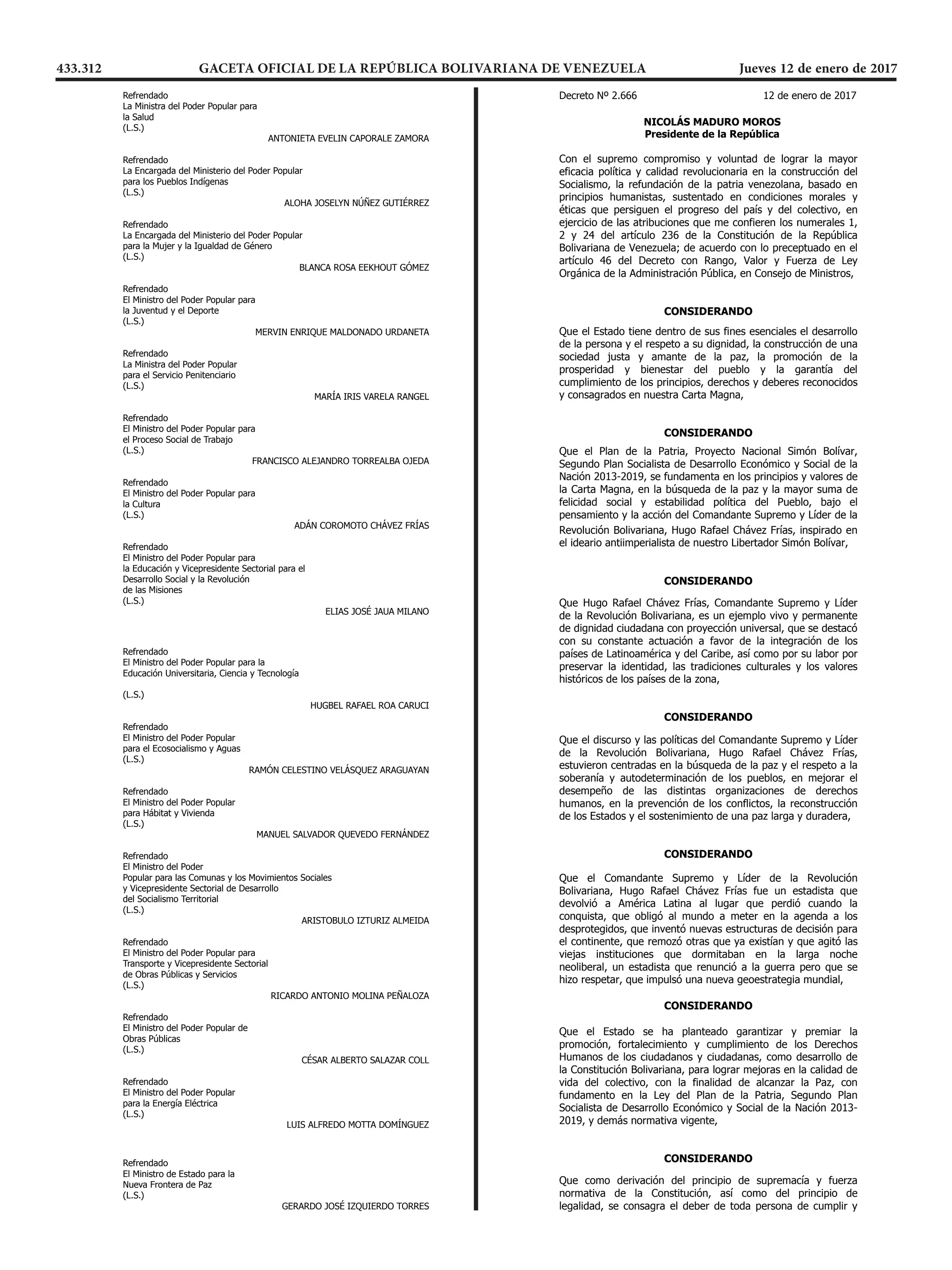 Decreto 2.665 Pág. 10
REPÚBLICA BOLIVARIANA DE VENEZUELA
DESPACHO DEL PRESIDENTE
Refrendado
La Ministra del Poder Popular para
la Salud
(L.S.)
ANTONIETA EVELIN CAPORALE ZAMORA
Refrendado
La Encargada del Ministerio del Poder Popular
para los Pueblos Indígenas
(L.S.)
ALOHA JOSELYN NÚÑEZ GUTIÉRREZ
Refrendado
La Encargada del Ministerio del Poder Popular
para la Mujer y la Igualdad de Género
(L.S.)
BLANCA ROSA EEKHOUT GÓMEZ
Refrendado
El Ministro del Poder Popular para
la Juventud y el Deporte
(L.S.)
MERVIN ENRIQUE MALDONADO URDANETA
Refrendado
La Ministra del Poder Popular
para el Servicio Penitenciario
(L.S.)
MARÍA IRIS VARELA RANGEL
Refrendado
El Ministro del Poder Popular para
el Proceso Social de Trabajo
(L.S.)
FRANCISCO ALEJANDRO TORREALBA OJEDA
Refrendado
El Ministro del Poder Popular para
la Cultura
(L.S.)
ADÁN COROMOTO CHÁVEZ FRÍAS
Refrendado
El Ministro del Poder Popular para
la Educación y Vicepresidente Sectorial para el
Desarrollo Social y la Revolución
de las Misiones
(L.S.)
ELIAS JOSÉ JAUA MILANO
Decreto 2.665 Pág. 11
REPÚBLICA BOLIVARIANA DE VENEZUELA
DESPACHO DEL PRESIDENTE
Refrendado
El Ministro del Poder Popular para la
Educación Universitaria, Ciencia y Tecnología
(L.S.)
HUGBEL RAFAEL ROA CARUCI
Refrendado
El Ministro del Poder Popular
para el Ecosocialismo y Aguas
(L.S.)
RAMÓN CELESTINO VELÁSQUEZ ARAGUAYAN
Refrendado
El Ministro del Poder Popular
para Hábitat y Vivienda
(L.S.)
MANUEL SALVADOR QUEVEDO FERNÁNDEZ
Refrendado
El Ministro del Poder
Popular para las Comunas y los Movimientos Sociales
y Vicepresidente Sectorial de Desarrollo
del Socialismo Territorial
(L.S.)
ARISTOBULO IZTURIZ ALMEIDA
Refrendado
El Ministro del Poder Popular para
Transporte y Vicepresidente Sectorial
de Obras Públicas y Servicios
(L.S.)
RICARDO ANTONIO MOLINA PEÑALOZA
Refrendado
El Ministro del Poder Popular de
Obras Públicas
(L.S.)
CÉSAR ALBERTO SALAZAR COLL
Refrendado
El Ministro del Poder Popular
para la Energía Eléctrica
(L.S.)
LUIS ALFREDO MOTTA DOMÍNGUEZ
Decreto 2.665 Pág. 12
REPÚBLICA BOLIVARIANA DE VENEZUELA
DESPACHO DEL PRESIDENTE
Refrendado
El Ministro de Estado para la
Nueva Frontera de Paz
(L.S.)
GERARDO JOSÉ IZQUIERDO TORRES

REPÚBLICA BOLIVARIANA DE VENEZUELA
DESPACHO DEL PRESIDENTE
 








         

       
      
          

           

          








          
        







         



        


REPÚBLICA BOLIVARIANA DE VENEZUELA
DESPACHO DEL PRESIDENTE
 








         

       
      
          

           

          








          
        







         



        

DESPACHO DEL PRESIDENTE
 








         

       
      
          

           

          








          
        







         



        

 








         

       
      
          

           

          








          
        







         



        

 








         

       
      
          

           

          








          
        







         



        


REPÚBLICA BOLIVARIANA DE VENEZUELA
DESPACHO DEL PRESIDENTE







        


          

        







       

        
      







        
        
         
           


       
 




REPÚBLICA BOLIVARIANA DE VENEZUELA
DESPACHO DEL PRESIDENTE







        


          

        







       

        
      







        
        
         
           


       
 




REPÚBLICA BOLIVARIANA DE VENEZUELA
DESPACHO DEL PRESIDENTE







        


          

        







       

        
      







        
        
         
           


       
 




REPÚBLICA BOLIVARIANA DE VENEZUELA
DESPACHO DEL PRESIDENTE







        


          

        







       

        
      







        
        
         
           


       
 




REPÚBLICA BOLIVARIANA DE VENEZUELA
DESPACHO DEL PRESIDENTE



         
      


          
          







        
        

       


REPÚBLICA BOLIVARIANA DE VENEZUELA
DESPACHO DEL PRESIDENTE



         
      


          
          







        
        

       

        

REPÚBLICA BOLIVARIANA DE VENEZUELA
DESPACHO DEL PRESIDENTE



         
      


          
          







        
        

       

        
       
433.312 GACETA OFICIAL DE LA REPÚBLICA BOLIVARIANA DE VENEZUELA		 Jueves 12 de enero de 2017
 