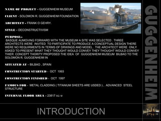 NAME OF PROJECT – GUGGENHEIM MUSEUM
CLIENT - SOLOMON R. GUGGENHEIM FOUNDATION
ARCHITECT - FRANK O GEHRY.
STYLE – DECONSTRUCTIVISM
PURPOSE:-
BASQUE AUMOVING FORWARD WITH THE MUSEUM A SITE WAS SELECTED . THREE
ARCHITECTS WERE INVITED TO PARTICIPATE TO PRODUCE A CONCEPTUAL DESIGN THERE
WERE NO REQUIRMENTS IN TERMS OF DRWINGS AND MODEL . THE ARCHITECT WERE ONLY
ASKED TO PRESENT WHAT THEY THOUGHT WOULD CONVEY THEY THOUGHT WOULD CONVEY
THIER CONCEPT THORITY PROPOSED THE IDEA OF GUGGENHEIM MUSEUM BILBAO TO THE
SOLOMON R. GUGGENHEIM IN
SITUATED AT – BILBAO , SPAIN
CONSTRUCTION STARTED - OCT 1993
CONSTRUCTION FINISHED - OCT 1997
FAMOUS FOR - METAL CLADDING ( TITANIUM SHEETS ARE USDED ) , ADVANCED STEEL
STRUCTURE
INTERNAL FLOOR AREA – 23817 SQ. M
INTRODUCTION
 