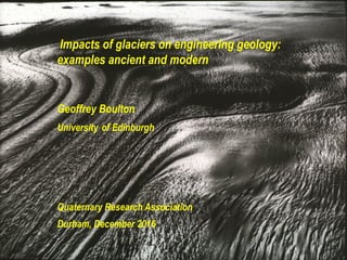Impacts of glaciers on engineering geology:
examples ancient and modern
Geoffrey Boulton
University of Edinburgh
Quaternary Research Association
Durham, December 2016
 