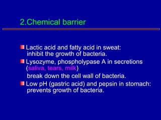 Lactic acid and fatty acid in sweat:
inhibit the growth of bacteria.
Lysozyme, phospholypase A in secretions
(saliva, tears, milk)
break down the cell wall of bacteria.
Low pH (gastric acid) and pepsin in stomach:
prevents growth of bacteria.
2.Chemical barrier
 