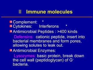 Complement: *
Cytokines: Interferons *
Antimicrobial Peptides : >400 kinds
Defensins: cationic peptide, insert into
bacterial membranes and form pores,
allowing solutes to leak out.
Antimicrobial Enzymes:
Lysozymes: basic protein, break down
the cell wall (peptidoglycan) of G+
bacteria.
Ⅱ Immune molecules
 