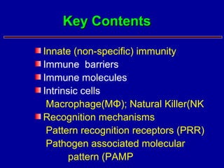 Innate (non-specific) immunity
Immune barriers
Immune molecules
Intrinsic cells
Macrophage(MΦ); Natural Killer(NK
Recognition mechanisms
Pattern recognition receptors (PRR)
Pathogen associated molecular
pattern (PAMP
Key ContentsKey Contents
 