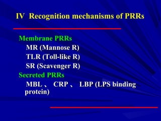 Membrane PRRsMembrane PRRs
MR (Mannose R)MR (Mannose R)
TLR (Toll-like R)TLR (Toll-like R)
SR (Scavenger R)SR (Scavenger R)
Secreted PRRsSecreted PRRs
MBLMBL 、、 CRPCRP 、、 LBP (LPS bindingLBP (LPS binding
protein)protein)
IV Recognition mechanisms of PRRs
 