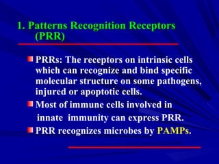 1. Patterns Recognition Receptors1. Patterns Recognition Receptors
(PRR)(PRR)
PRRs: The receptors on intrinsic cells
which can recognize and bind specific
molecular structure on some pathogens,
injured or apoptotic cells.
Most of immune cells involved in
innate immunity can express PRR.
PRR recognizes microbes by PAMPs.
 