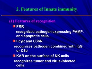PRR
recognizes pathogen expressing PAMP,
and apoptotic cells
FcγR and C3bR
recognizes pathogen combined with IgG
or C3b
KAR on the surface of NK cells
recognizes tumor and virus-infected
cells
2. Features of Innate immunity
(1) Features of recognition
 