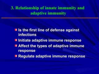 3. Relationship of innate immunity and
adaptive immunity
Is the first line of defense against
infections
Initiate adaptive immune response
Affect the types of adaptive immune
response
Regulate adaptive immune response
 