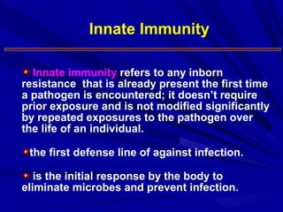 Innate immunity refers to any inborn
resistance that is already present the first time
a pathogen is encountered; it doesn’t require
prior exposure and is not modified significantly
by repeated exposures to the pathogen over
the life of an individual.
the first defense line of against infection.
is the initial response by the body to
eliminate microbes and prevent infection.
Innate Immunity
 
