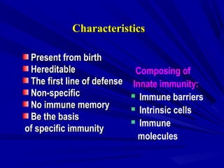 CharacteristicsCharacteristics
Present from birthPresent from birth
HereditableHereditable
The first line of defenseThe first line of defense
Non-specificNon-specific
No immune memoryNo immune memory
Be the basisBe the basis
of specific immunityof specific immunity
Composing of
Innate immunity:
 Immune barriers
 Intrinsic cells
 Immune
molecules
 