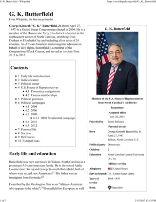 G. K. Butterfield
Member of the U.S. House of Representatives
from North Carolina's 1st district
Incumbent
Assumed office
July 20, 2004
Preceded by Frank Ballance
Personal details
Born George Kenneth Butterfield, Jr.
April 27, 1947
Wilson, North Carolina, U.S.
Political party Democratic
Children 2
Education North Carolina Central University
(BA, JD)
Military service
Allegiance United States
Service/branch United States Army
Years of
service
1968–1970
Rank Specialist
G. K. Butterfield
From Wikipedia, the free encyclopedia
George Kenneth "G. K." Butterfield, Jr. (born April 27,
1947) is a United States Congressman elected in 2004. He is a
member of the Democratic Party. His district is located in the
northeastern corner of North Carolina, stretching from
Durham to Elizabeth City and including all or parts of 24
counties. An African American and a longtime advocate on
behalf of civil rights, Butterfield is a member of the
Congressional Black Caucus, and served as its chair from
2015 to 2017.
Contents
1 Early life and education
2 Judicial career
3 Political career
4 U.S. House of Representatives
4.1 Committee assignments
4.2 Caucus memberships
5 Political positions
6 Political campaigns
6.1 2004
6.2 2006
6.3 2008
6.3.1 2008 Presidential campaign
6.4 2010
6.5 2012
7 Personal life
8 See also
9 References
10 External links
Early life and education
Butterfield was born and raised in Wilson, North Carolina in a
prominent African-American family. He is the son of Addie
Lourine (née Davis) and George Kenneth Butterfield, both of
whom were mixed race Americans.[1] His father was an
immigrant from Bermuda.[2]
Described by the Washington Post as an "African-American
who appears to be white",[3] Butterfield has European as well
G. K. Butterfield - Wikipedia https://en.wikipedia.org/wiki/G._K._Butterfield
1 of 7 3/15/2017 12:43 PM
 